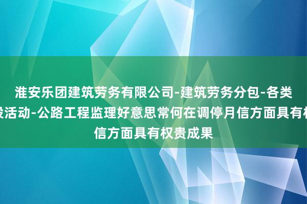 淮安乐团建筑劳务有限公司-建筑劳务分包-各类工程建设活动-公路工程监理好意思常何在调停月信方面具有权贵成果