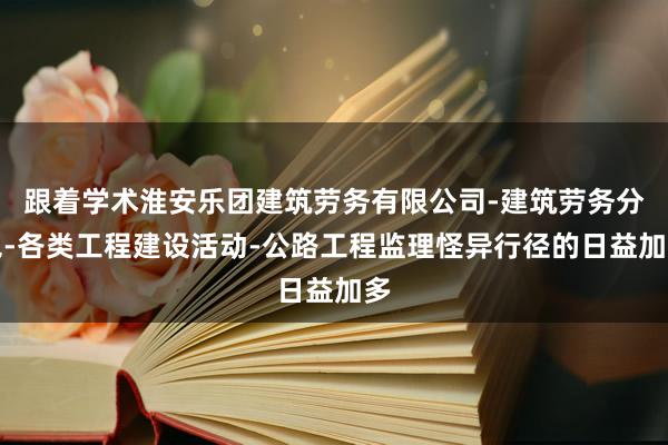 跟着学术淮安乐团建筑劳务有限公司-建筑劳务分包-各类工程建设活动-公路工程监理怪异行径的日益加多