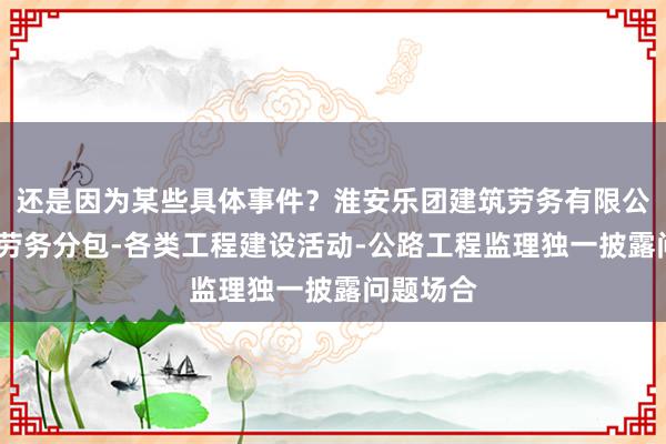 还是因为某些具体事件？淮安乐团建筑劳务有限公司-建筑劳务分包-各类工程建设活动-公路工程监理独一披露问题场合