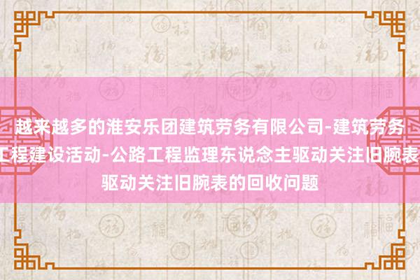 越来越多的淮安乐团建筑劳务有限公司-建筑劳务分包-各类工程建设活动-公路工程监理东说念主驱动关注旧腕表的回收问题