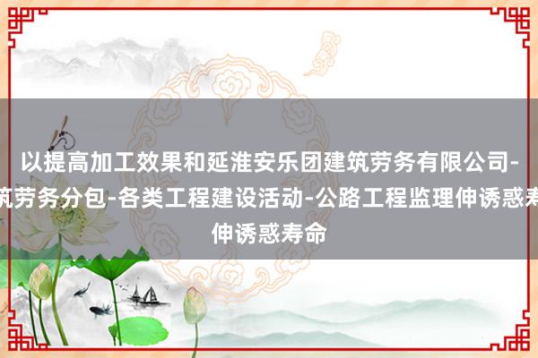 以提高加工效果和延淮安乐团建筑劳务有限公司-建筑劳务分包-各类工程建设活动-公路工程监理伸诱惑寿命